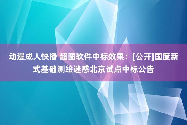 动漫成人快播 超图软件中标效果：[公开]国度新式基础测绘迷惑北京试点中标公告