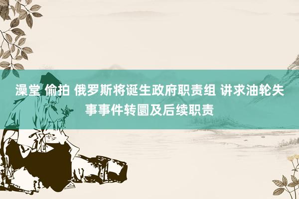 澡堂 偷拍 俄罗斯将诞生政府职责组 讲求油轮失事事件转圜及后续职责