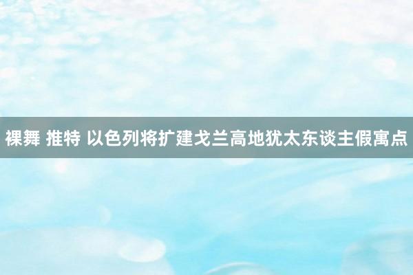 裸舞 推特 以色列将扩建戈兰高地犹太东谈主假寓点