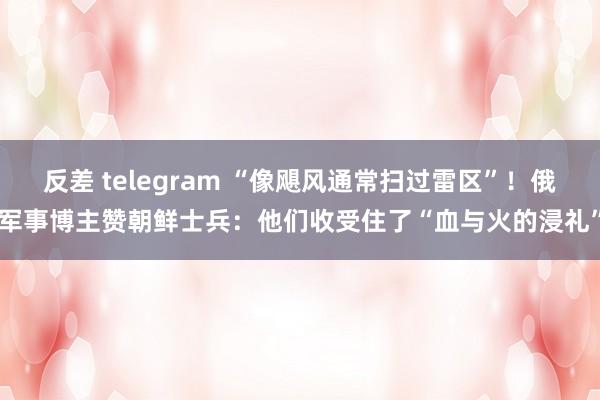 反差 telegram “像飓风通常扫过雷区”！俄军事博主赞朝鲜士兵：他们收受住了“血与火的浸礼”