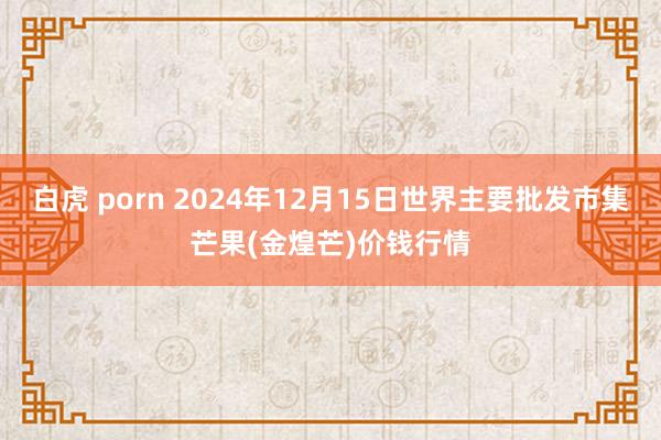 白虎 porn 2024年12月15日世界主要批发市集芒果(金煌芒)价钱行情