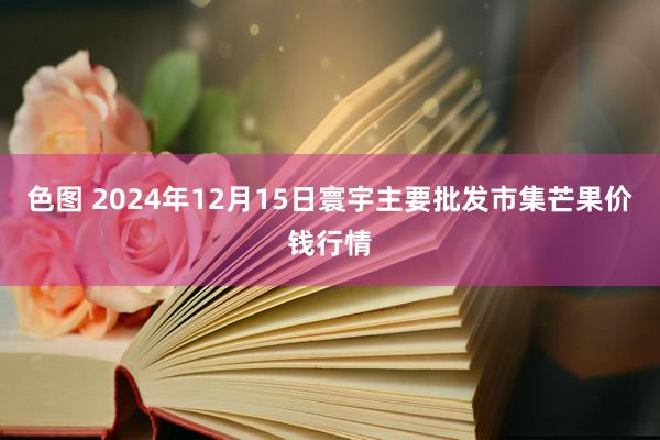 色图 2024年12月15日寰宇主要批发市集芒果价钱行情