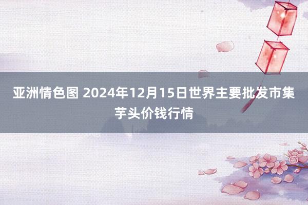 亚洲情色图 2024年12月15日世界主要批发市集芋头价钱行情