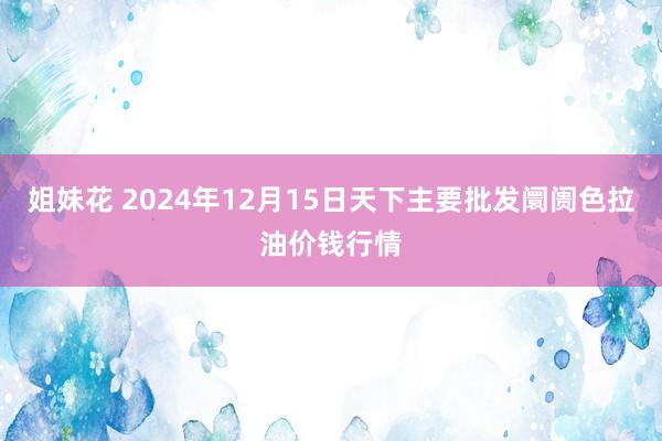 姐妹花 2024年12月15日天下主要批发阛阓色拉油价钱行情