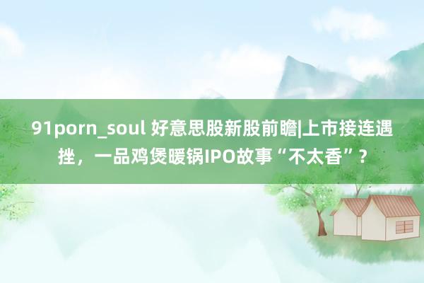 91porn_soul 好意思股新股前瞻|上市接连遇挫，一品鸡煲暖锅IPO故事“不太香”？