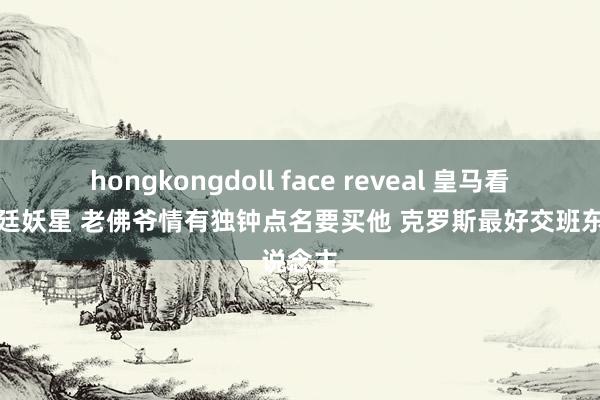 hongkongdoll face reveal 皇马看上阿根廷妖星 老佛爷情有独钟点名要买他 克罗斯最好交班东说念主