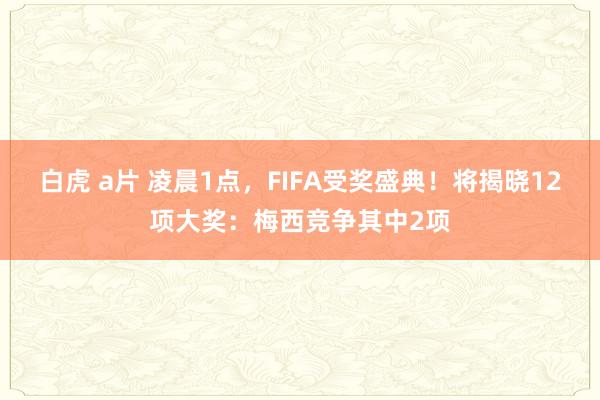 白虎 a片 凌晨1点，FIFA受奖盛典！将揭晓12项大奖：梅西竞争其中2项