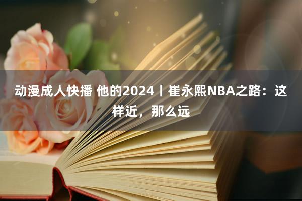 动漫成人快播 他的2024丨崔永熙NBA之路：这样近，那么远