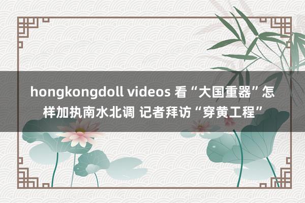 hongkongdoll videos 看“大国重器”怎样加执南水北调 记者拜访“穿黄工程”