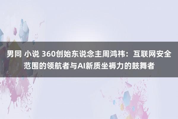 男同 小说 360创始东说念主周鸿祎：互联网安全范围的领航者与AI新质坐褥力的鼓舞者