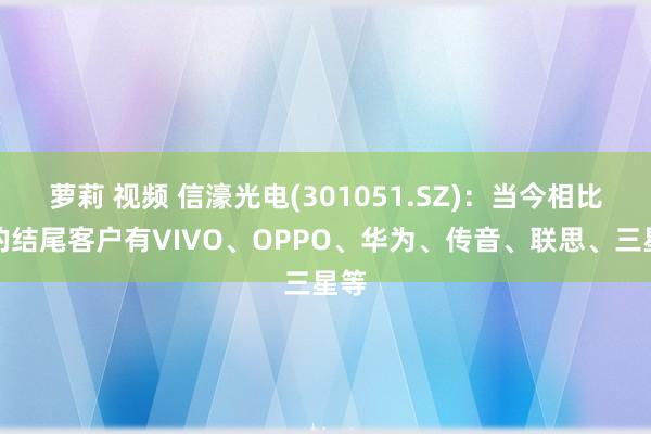 萝莉 视频 信濠光电(301051.SZ)：当今相比大的结尾客户有VIVO、OPPO、华为、传音、联思、三星等