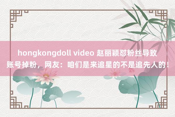 hongkongdoll video 赵丽颖怼粉丝导致账号掉粉，网友：咱们是来追星的不是追先人的！