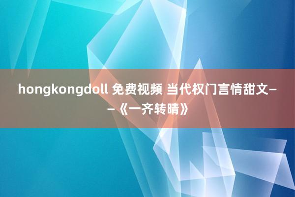 hongkongdoll 免费视频 当代权门言情甜文——《一齐转晴》