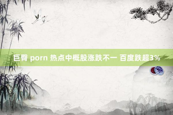 巨臀 porn 热点中概股涨跌不一 百度跌超3%