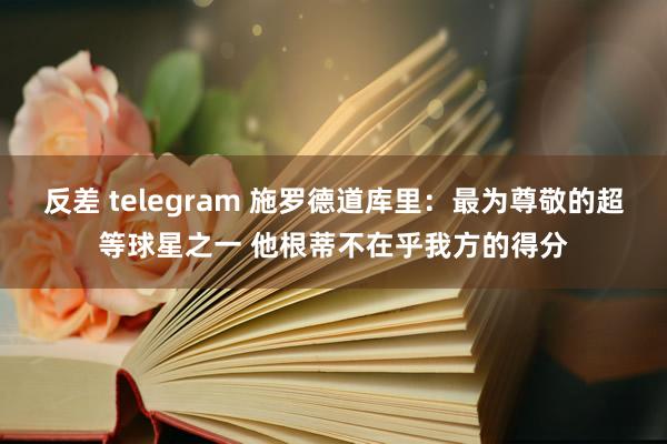 反差 telegram 施罗德道库里：最为尊敬的超等球星之一 他根蒂不在乎我方的得分