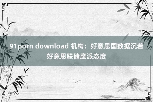 91porn download 机构：好意思国数据沉着好意思联储鹰派态度