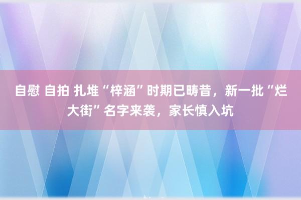 自慰 自拍 扎堆“梓涵”时期已畴昔，新一批“烂大街”名字来袭，家长慎入坑