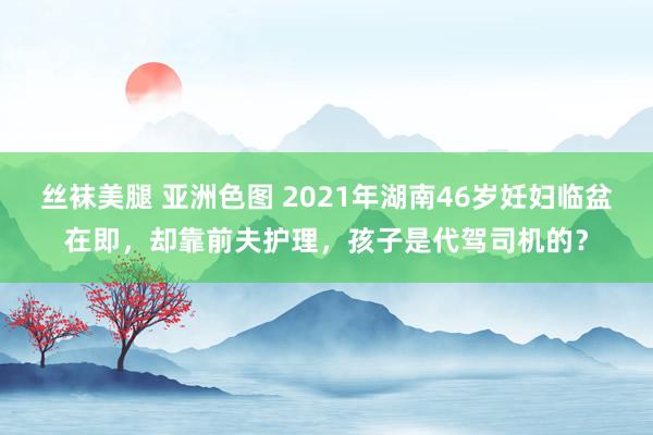 丝袜美腿 亚洲色图 2021年湖南46岁妊妇临盆在即，却靠前夫护理，孩子是代驾司机的？