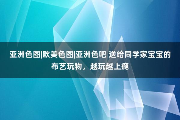 亚洲色图|欧美色图|亚洲色吧 送给同学家宝宝的布艺玩物，越玩越上瘾