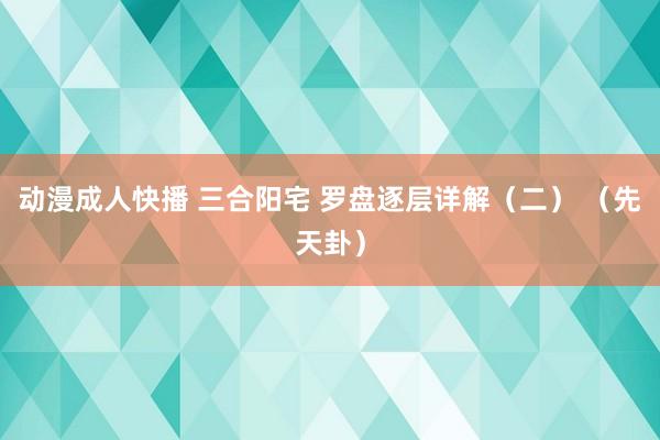 动漫成人快播 三合阳宅 罗盘逐层详解（二） （先天卦）