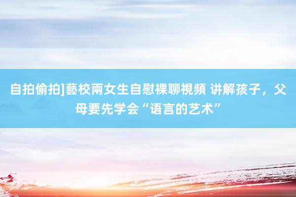 自拍偷拍]藝校兩女生自慰裸聊視頻 讲解孩子，父母要先学会“语言的艺术”