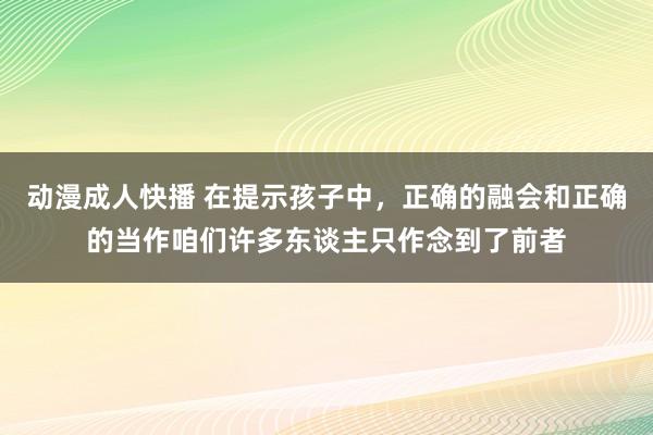 动漫成人快播 在提示孩子中，正确的融会和正确的当作咱们许多东谈主只作念到了前者