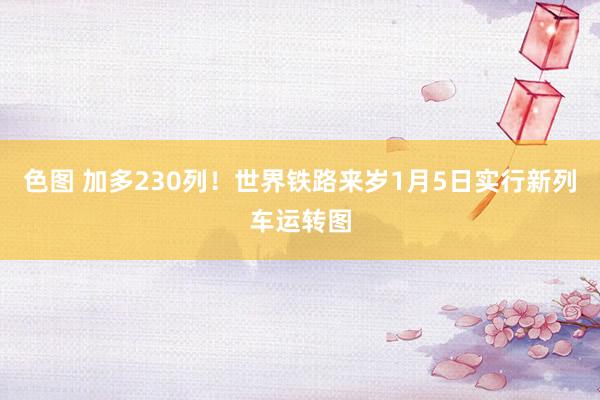 色图 加多230列！世界铁路来岁1月5日实行新列车运转图