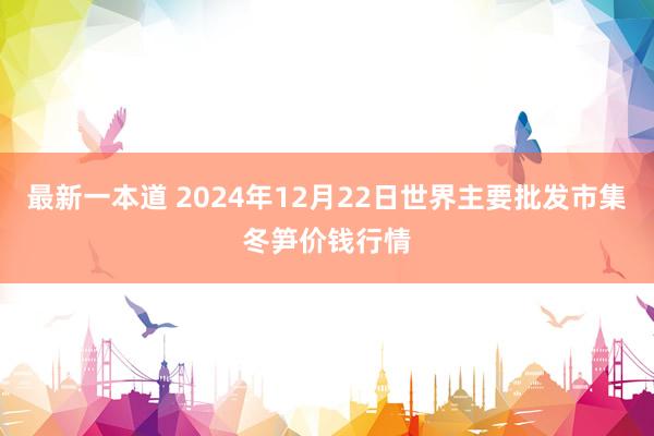 最新一本道 2024年12月22日世界主要批发市集冬笋价钱行情