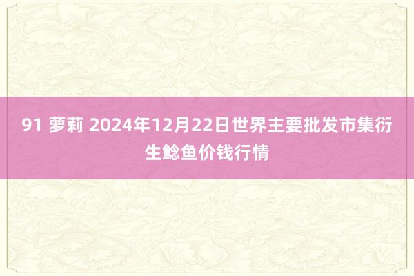 91 萝莉 2024年12月22日世界主要批发市集衍生鲶鱼价钱行情