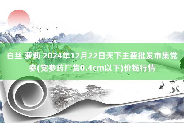 白丝 萝莉 2024年12月22日天下主要批发市集党参(党参药厂货0.4cm以下)价钱行情