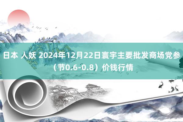 日本 人妖 2024年12月22日寰宇主要批发商场党参（节0.6-0.8）价钱行情