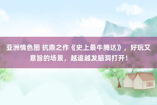 亚洲情色图 抗鼎之作《史上最牛腾达》，好玩又意旨的场景，越追越发脑洞打开！