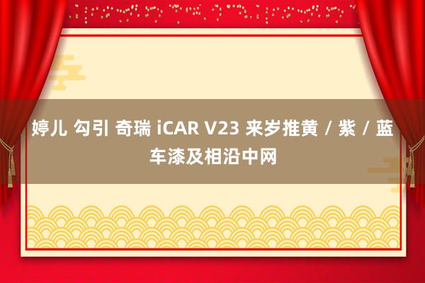 婷儿 勾引 奇瑞 iCAR V23 来岁推黄 / 紫 / 蓝车漆及相沿中网