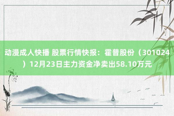 动漫成人快播 股票行情快报：霍普股份（301024）12月23日主力资金净卖出58.10万元