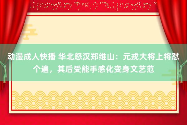 动漫成人快播 华北怒汉郑维山：元戎大将上将怼个遍，其后受能手感化变身文艺范