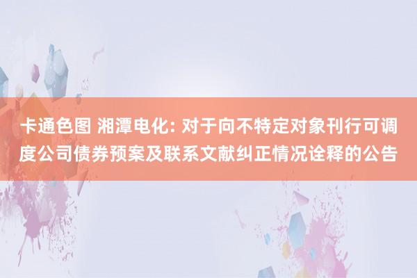 卡通色图 湘潭电化: 对于向不特定对象刊行可调度公司债券预案及联系文献纠正情况诠释的公告