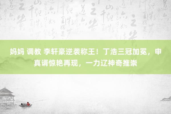 妈妈 调教 李轩豪逆袭称王！丁浩三冠加冕，申真谞惊艳再现，一力辽神奇推崇