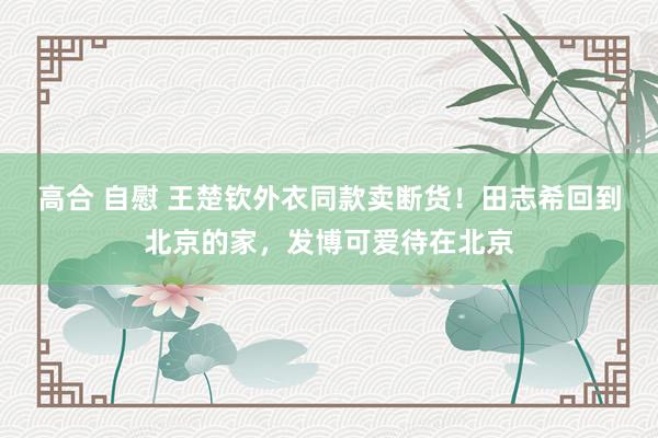 高合 自慰 王楚钦外衣同款卖断货！田志希回到北京的家，发博可爱待在北京