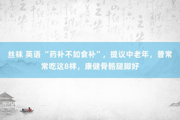 丝袜 英语 “药补不如食补”，提议中老年，普常常吃这8样，康健骨骼腿脚好