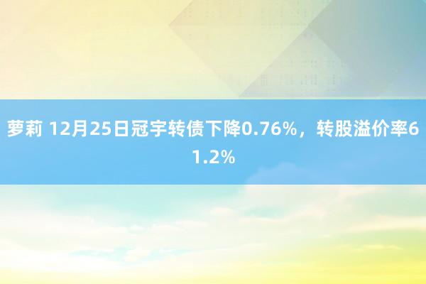 萝莉 12月25日冠宇转债下降0.76%，转股溢价率61.2%