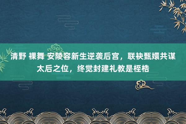 清野 裸舞 安陵容新生逆袭后宫，联袂甄嬛共谋太后之位，终觉封建礼教是桎梏