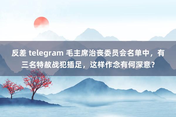 反差 telegram 毛主席治丧委员会名单中，有三名特赦战犯插足，这样作念有何深意？