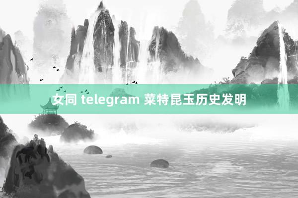 女同 telegram 菜特昆玉历史发明