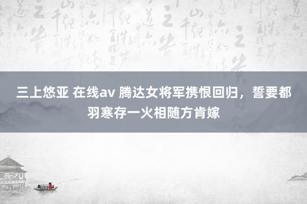 三上悠亚 在线av 腾达女将军携恨回归，誓要都羽寒存一火相随方肯嫁