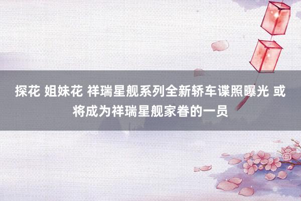 探花 姐妹花 祥瑞星舰系列全新轿车谍照曝光 或将成为祥瑞星舰家眷的一员