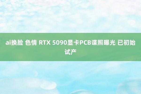 ai换脸 色情 RTX 5090显卡PCB谍照曝光 已初始试产