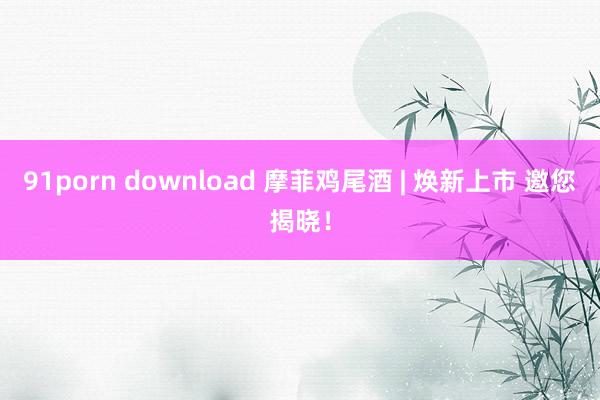 91porn download 摩菲鸡尾酒 | 焕新上市 邀您揭晓！