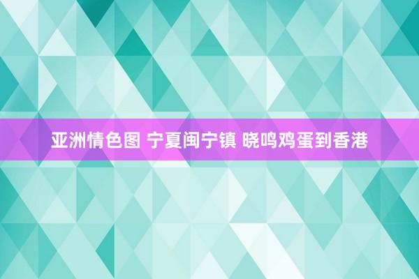 亚洲情色图 宁夏闽宁镇 晓鸣鸡蛋到香港