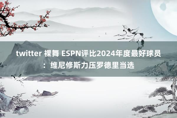 twitter 裸舞 ESPN评比2024年度最好球员：维尼修斯力压罗德里当选