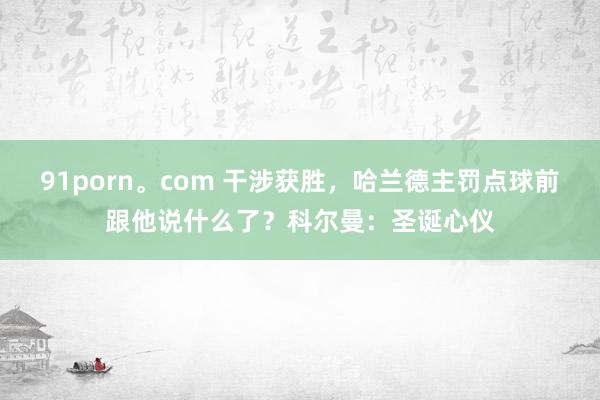 91porn。com 干涉获胜，哈兰德主罚点球前跟他说什么了？科尔曼：圣诞心仪